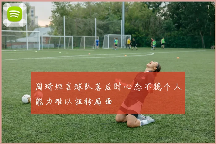 周琦坦言球队落后时心态不稳个人能力难以扭转局面