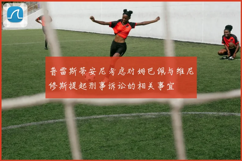 普雷斯蒂安尼考虑对姆巴佩与维尼修斯提起刑事诉讼的相关事宜