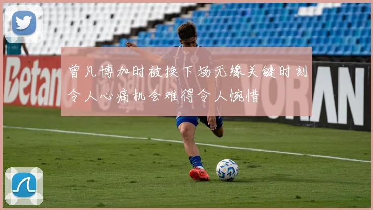 曾凡博加时被换下场无缘关键时刻令人心痛机会难得令人惋惜