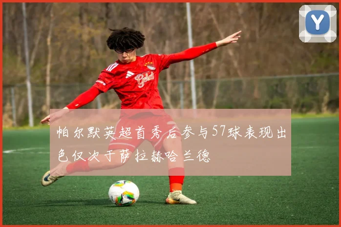 帕尔默英超首秀后参与57球表现出色仅次于萨拉赫哈兰德