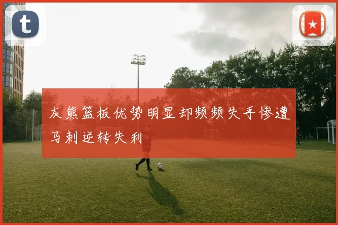 灰熊篮板优势明显却频频失手惨遭马刺逆转失利