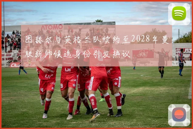 图赫尔与英格兰队续约至2028年曼联新帅候选身份引发热议