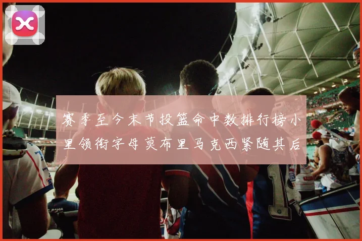 赛季至今末节投篮命中数排行榜小里领衔字母莫布里马克西紧随其后