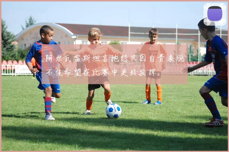 阿尔瓦雷斯坦言抱怨只因自责表现不佳希望在比赛中更好发挥