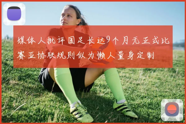 媒体人批评国足长达9个月无正式比赛亚协联规则似为懒人量身定制