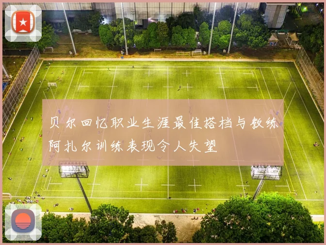 贝尔回忆职业生涯最佳搭档与教练阿扎尔训练表现令人失望