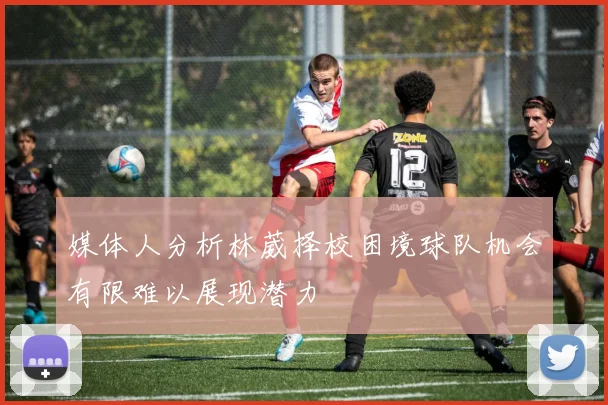 媒体人分析林葳择校困境球队机会有限难以展现潜力