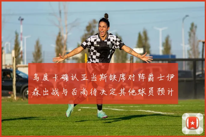 乌度卡确认亚当斯缺席对阵爵士伊森出战与否尚待决定其他球员预计均能参赛
