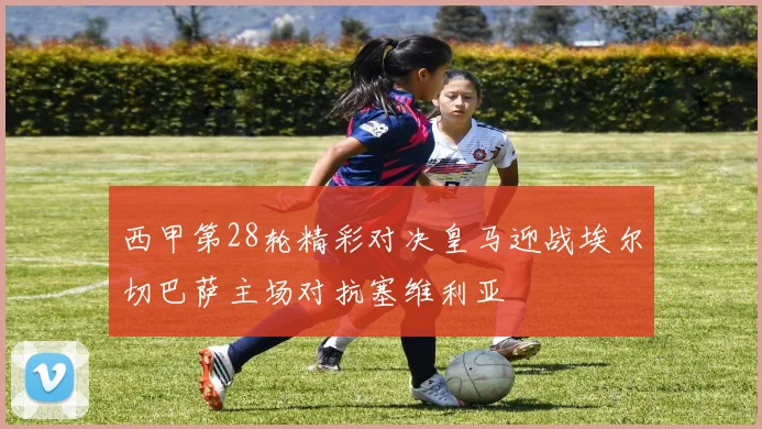 西甲第28轮精彩对决皇马迎战埃尔切巴萨主场对抗塞维利亚