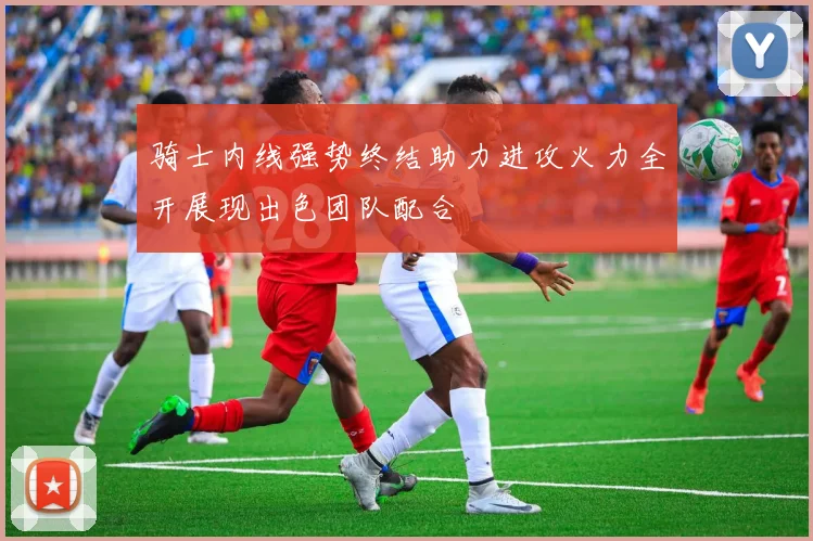 骑士内线强势终结助力进攻火力全开展现出色团队配合