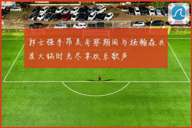 郭士强李昂美考察期间与杨瀚森共度火锅时光尽享欢乐歌声