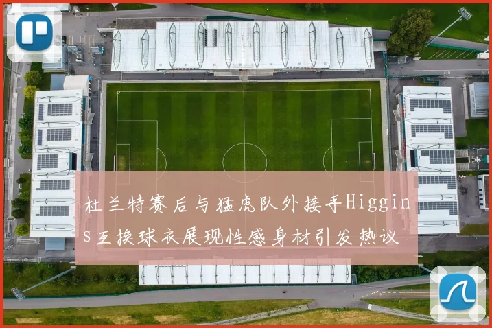 杜兰特赛后与猛虎队外接手Higgins互换球衣展现性感身材引发热议