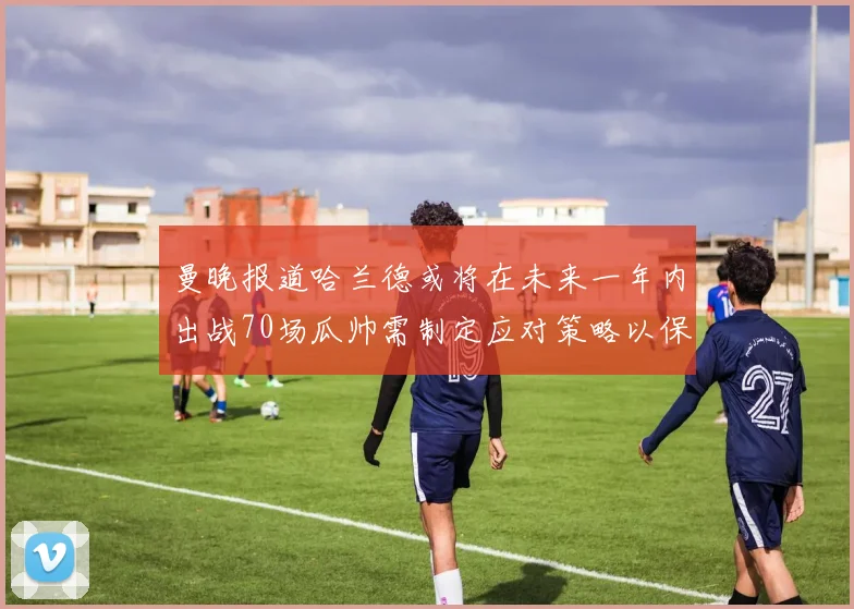 曼晚报道哈兰德或将在未来一年内出战70场瓜帅需制定应对策略以保护球员健康