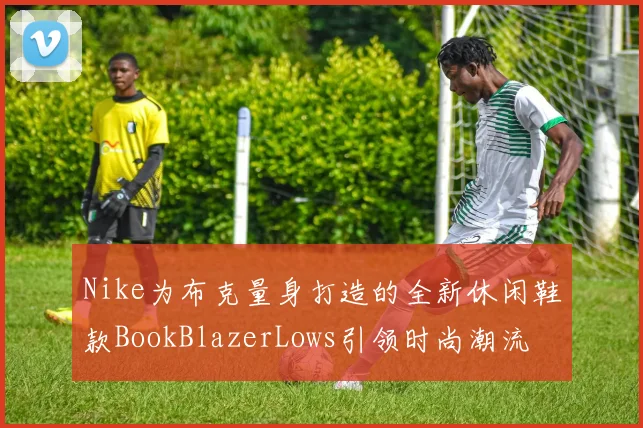 Nike为布克量身打造的全新休闲鞋款BookBlazerLows引领时尚潮流