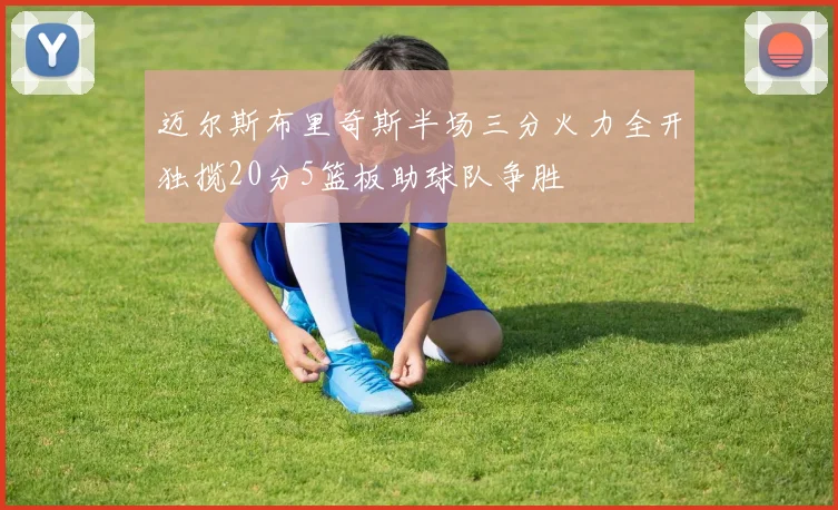 迈尔斯布里奇斯半场三分火力全开独揽20分5篮板助球队争胜
